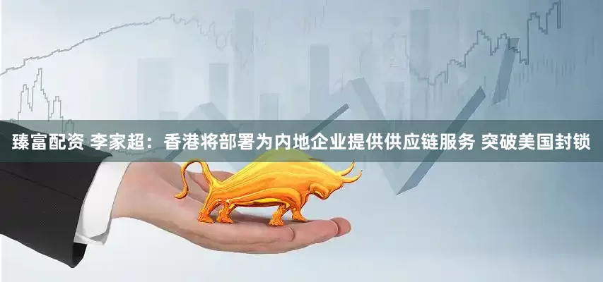 臻富配资 李家超：香港将部署为内地企业提供供应链服务 突破美国封锁