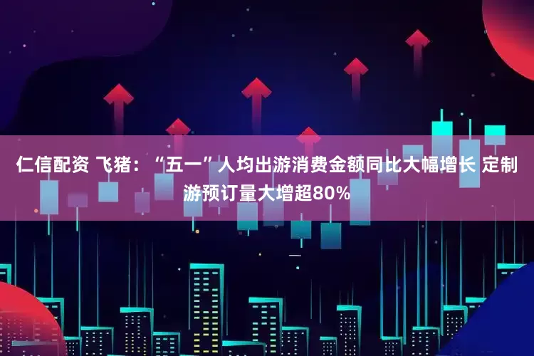 仁信配资 飞猪：“五一”人均出游消费金额同比大幅增长 定制游预订量大增超80%