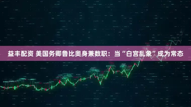 益丰配资 美国务卿鲁比奥身兼数职：当“白宫乱象”成为常态