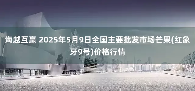海越互赢 2025年5月9日全国主要批发市场芒果(红象牙9号)价格行情