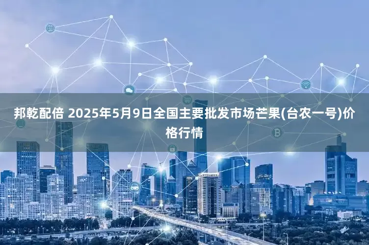 邦乾配倍 2025年5月9日全国主要批发市场芒果(台农一号)价格行情