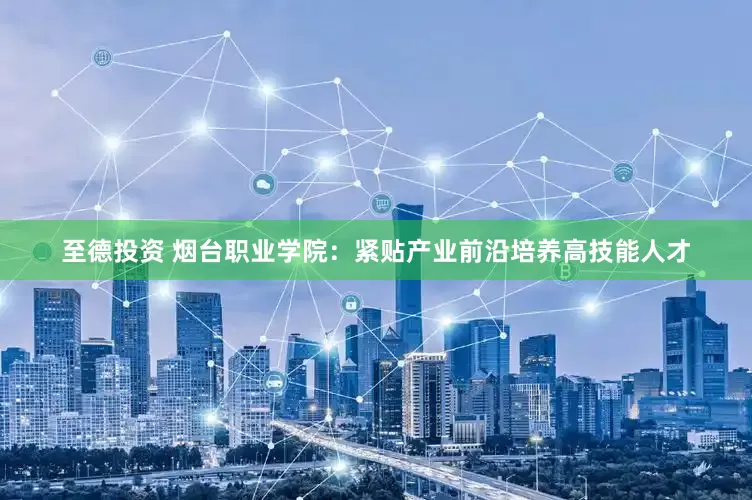 至德投资 烟台职业学院：紧贴产业前沿培养高技能人才