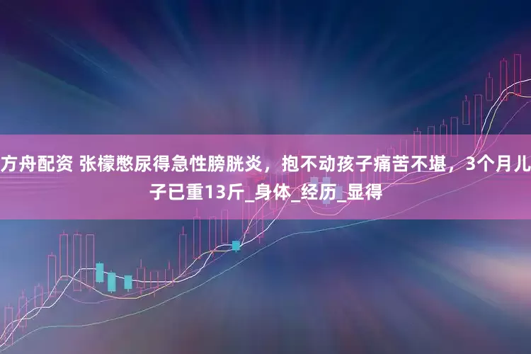 方舟配资 张檬憋尿得急性膀胱炎，抱不动孩子痛苦不堪，3个月儿子已重13斤_身体_经历_显得