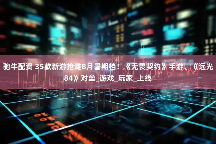 驰牛配资 35款新游抢滩8月暑期档！《无畏契约》手游、《远光84》对垒_游戏_玩家_上线