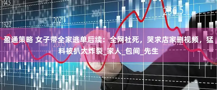盈通策略 女子带全家逃单后续：全网社死，哭求店家删视频，猛料被扒太炸裂_家人_包间_先生