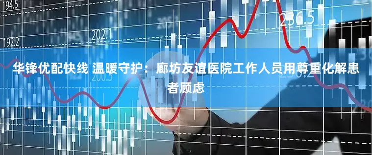 华锋优配快线 温暖守护：廊坊友谊医院工作人员用尊重化解患者顾虑