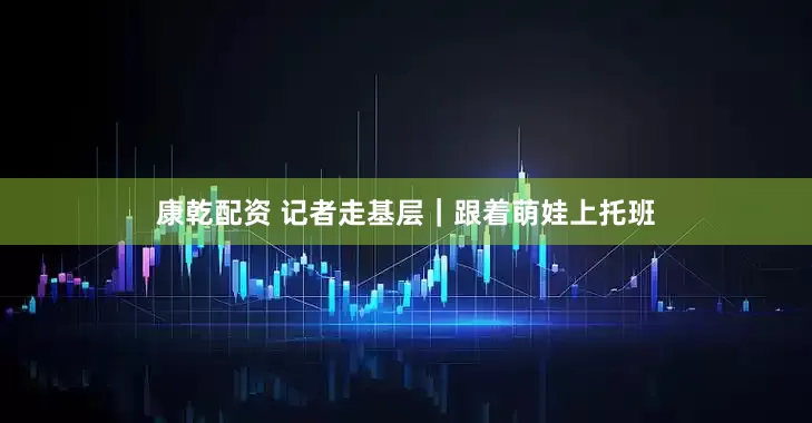 康乾配资 记者走基层｜跟着萌娃上托班