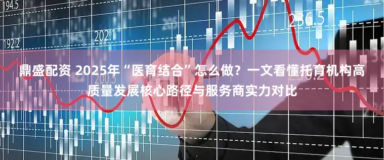鼎盛配资 2025年“医育结合”怎么做？一文看懂托育机构高质量发展核心路径与服务商实力对比