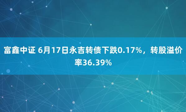 富鑫中证 6月17日永吉转债下跌0.17%，转股溢价率36.39%