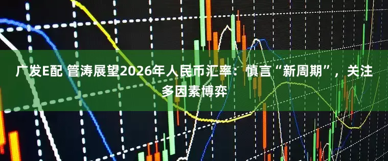 广发E配 管涛展望2026年人民币汇率：慎言“新周期”，关注多因素博弈