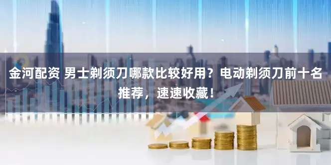 金河配资 男士剃须刀哪款比较好用？电动剃须刀前十名推荐，速速收藏！