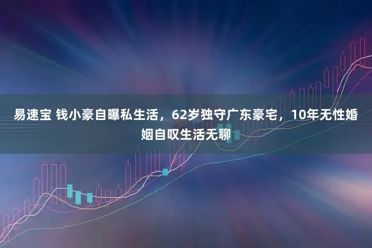 易速宝 钱小豪自曝私生活，62岁独守广东豪宅，10年无性婚姻自叹生活无聊