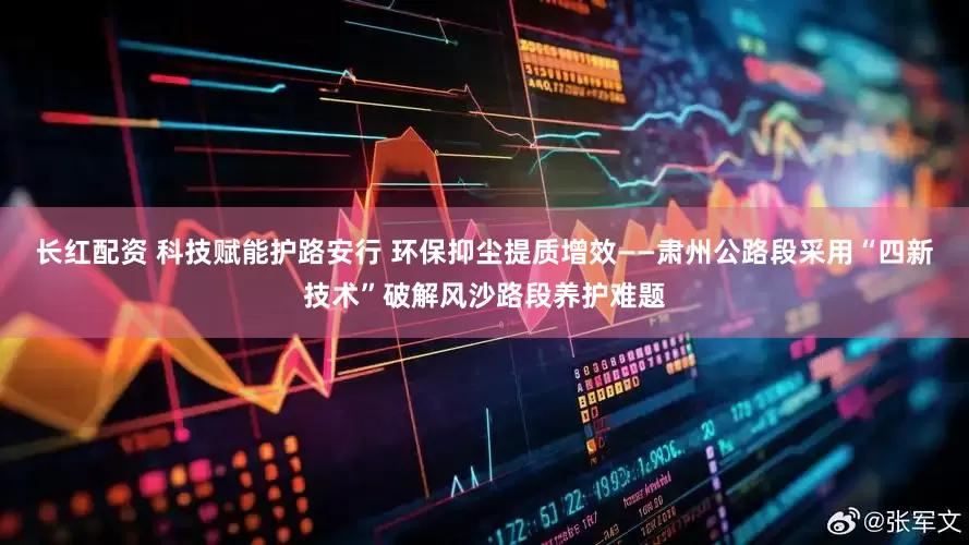 长红配资 科技赋能护路安行 环保抑尘提质增效——肃州公路段采用“四新技术”破解风沙路段养护难题