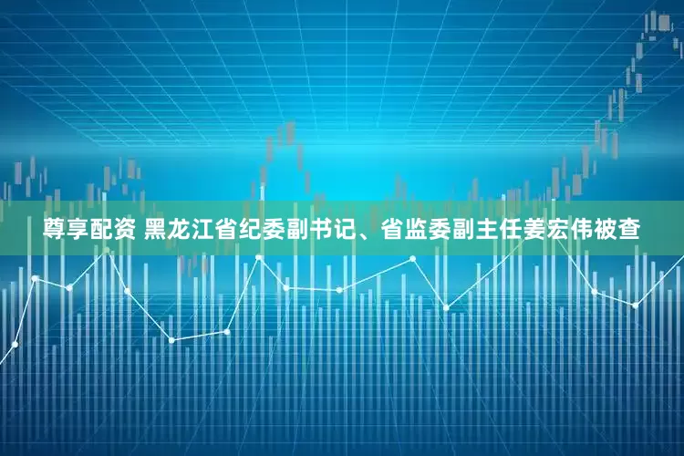 尊享配资 黑龙江省纪委副书记、省监委副主任姜宏伟被查