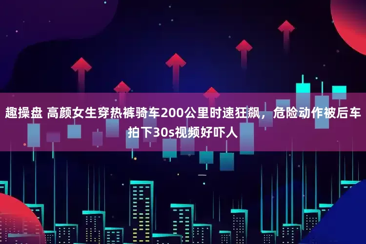 趣操盘 高颜女生穿热裤骑车200公里时速狂飙，危险动作被后车拍下30s视频好吓人