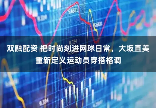 双融配资 把时尚刻进网球日常，大坂直美重新定义运动员穿搭格调