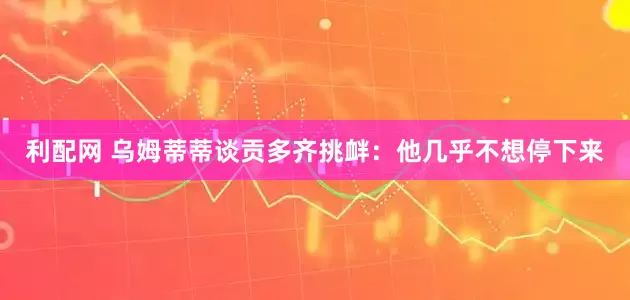 利配网 乌姆蒂蒂谈贡多齐挑衅：他几乎不想停下来